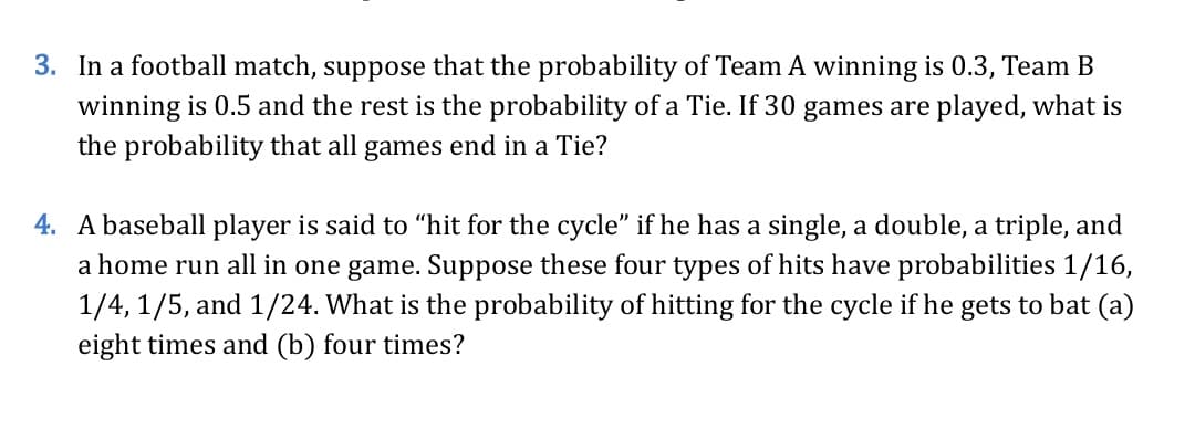 3. In a football match, suppose that the probability of Team A winning is 0.3, Team B
winning is 0.5 and the rest is the probability of a Tie. If 30 games are played, what is
the probability that all games end in a Tie?
4. A baseball player is said to “hit for the cycle" if he has a single, a double, a triple, and
a home run all in one game. Suppose these four types of hits have probabilities 1/16,
1/4, 1/5, and 1/24. What is the probability of hitting for the cycle if he gets to bat (a)
eight times and (b) four times?
