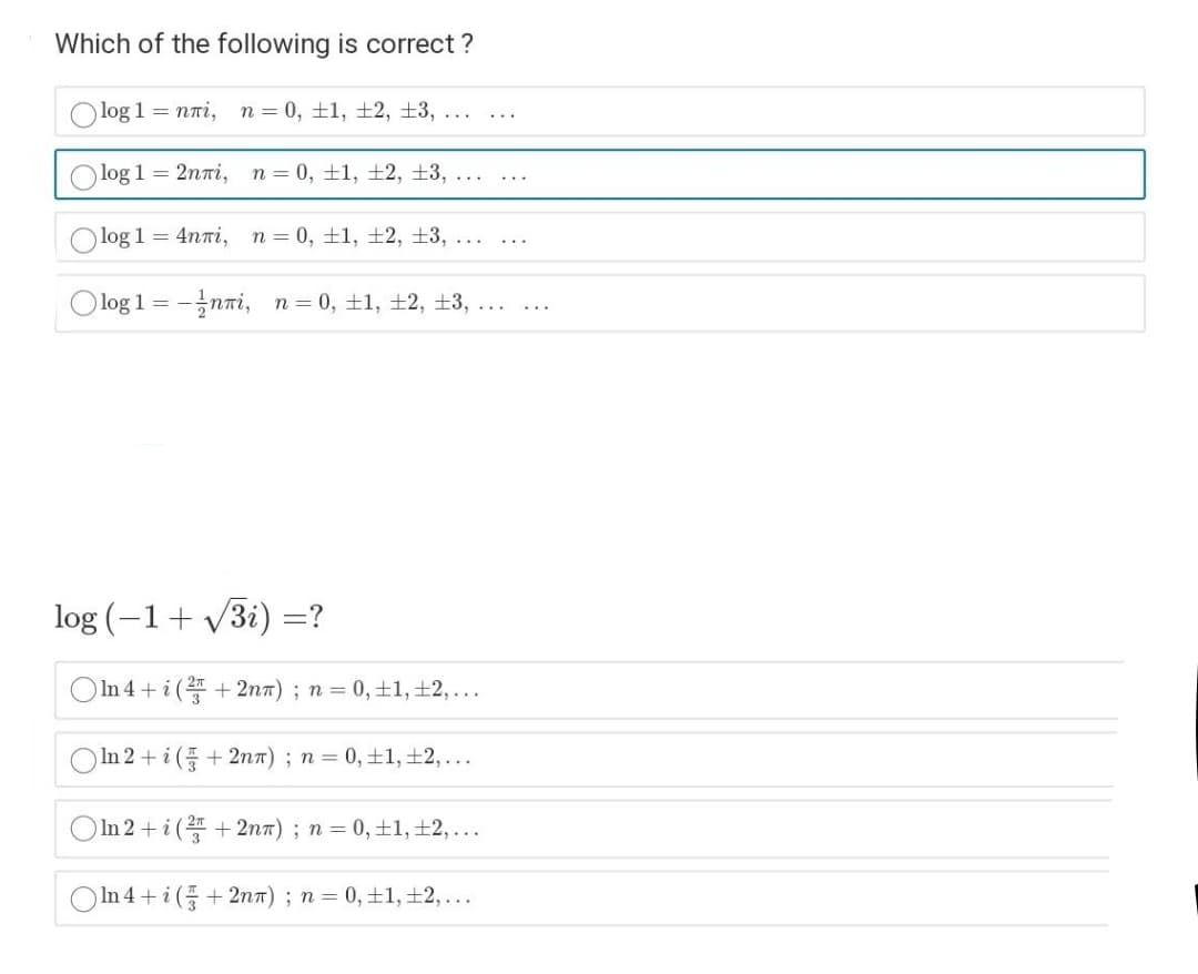 Which of the following is correct ?
Olog 1
= nri,
n = 0, ±1, ±2, ±3, ...
...
log 1 = 2nni,
n = 0, ±1, ±2, ±3, ...
O log 1 = 4nTi, n= 0, ±1, ±2, ±3, ...
...
log 1 =
-nni, n= 0, ±1, +2, ±3,
...
...
log (-1+ V3i) =?
In 4+i ( + 2nT) ; n = 0,±1, ±2,...
In 2+ i (+ 2nn) ; n = 0, ±1, ±2, ...
OIn 2+i ( +2nn) ; n = 0,±1, ±2,...
In 4 + i ( + 2nn); n = 0, ±1, ±2,...
