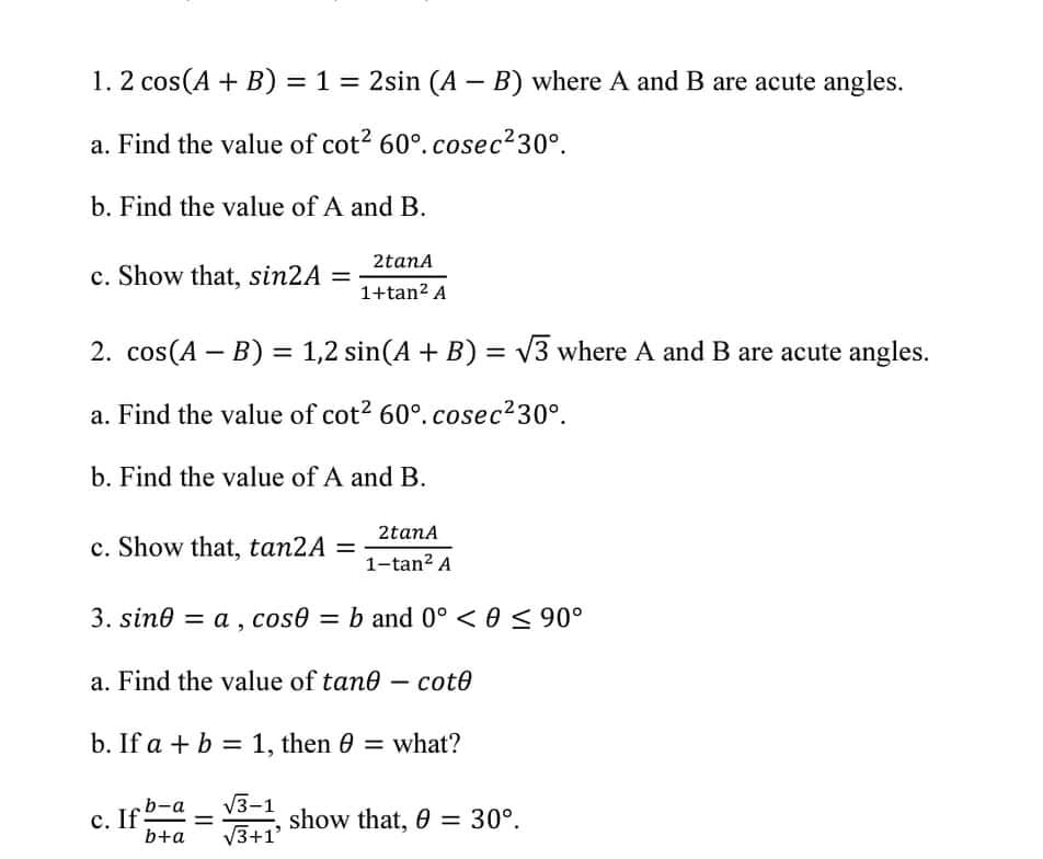 1. 2 cos(A + B) = 1 = 2sin (A – B) where A and B are acute angles.
a. Find the value of cot? 60°.cosec230°.
b. Find the value of A and B.
2tana
c. Show that, sin2A =
1+tan? A
2. cos(A – B) = 1,2 sin(A + B) = v3 where A and B are acute angles.
a. Find the value of cot? 60°.cosec230°.
b. Find the value of A and B.
2tana
c. Show that, tan2A =
1-tan? A
3. sine = a , cose = b and 0° < 0 < 90°
a. Find the value of tane – cot0
b. If a + b = 1, then 0 = what?
V3-1
show that, 0 = 30°.
V3+1'
b-a
с. If
b+a
%3D
