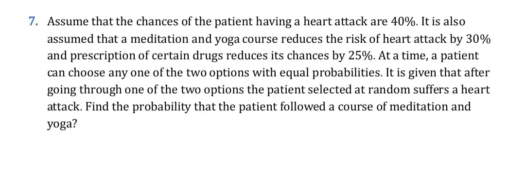 7. Assume that the chances of the patient having a heart attack are 40%. It is also
assumed that a meditation and yoga course reduces the risk of heart attack by 30%
and prescription of certain drugs reduces its chances by 25%. At a time, a patient
can choose any one of the two options with equal probabilities. It is given that after
going through one of the two options the patient selected at random suffers a heart
attack. Find the probability that the patient followed a course of meditation and
yoga?
