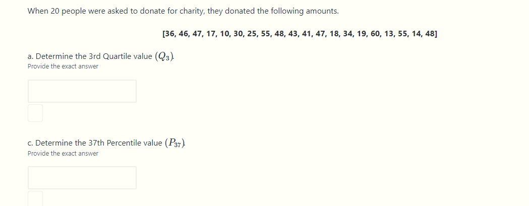 When 20 people were asked to donate for charity, they donated the following amounts.
[36, 46, 47, 17, 10, 30, 25, 55, 48, 43, 41, 47, 18, 34, 19, 60, 13, 55, 14, 48]
a. Determine the 3rd Quartile value (Q3).
Provide the exact answer
c. Determine the 37th Percentile value (P37)
Provide the exact answer
