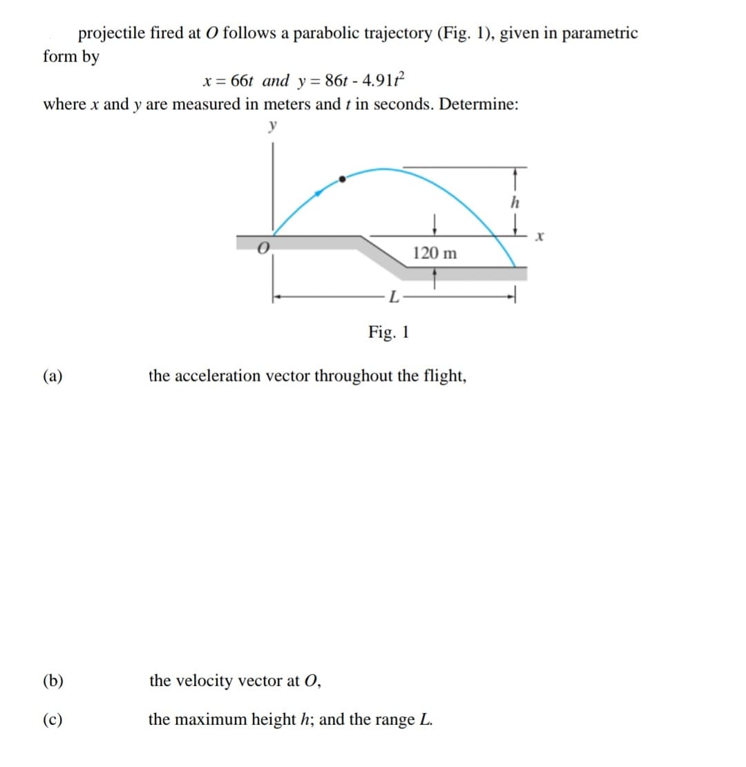 projectile fired at O follows a parabolic trajectory (Fig. 1), given in parametric
form by
x = 66t and y = 86t - 4.91ť
where x and y are measured in meters and t in seconds. Determine:
X
120 m
L
Fig. 1
(а)
the acceleration vector throughout the flight,
(b)
the velocity vector at O,
(c)
the maximum height h; and the range L.
