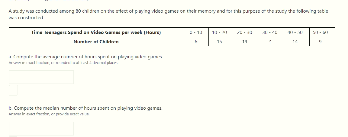 A study was conducted among 80 children on the effect of playing video games on their memory and for this purpose of the study the following table
was constructed-
Time Teenagers Spend on Video Games per week (Hours)
0 - 10
10 - 20
20 - 30
30 - 40
40 - 50
50 - 60
Number of Children
6
15
19
?
14
9
a. Compute the average number of hours spent on playing video games.
Answer in exact fraction, or rounded to at least 4 decimal places.
b. Compute the median number of hours spent on playing video games.
Answer in exact fraction, or provide exact value.
