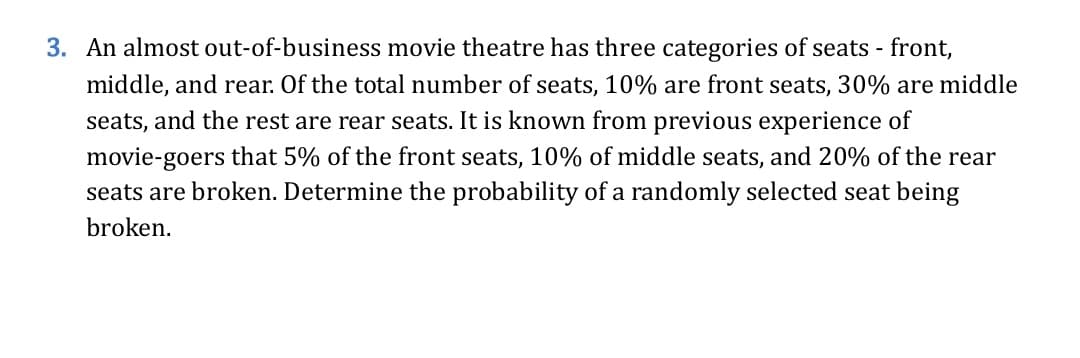 3. An almost out-of-business movie theatre has three categories of seats - front,
middle, and rear. Of the total number of seats, 10% are front seats, 30% are middle
seats, and the rest are rear seats. It is known from previous experience of
movie-goers that 5% of the front seats, 10% of middle seats, and 20% of the rear
seats are broken. Determine the probability of a randomly selected seat being
broken.
