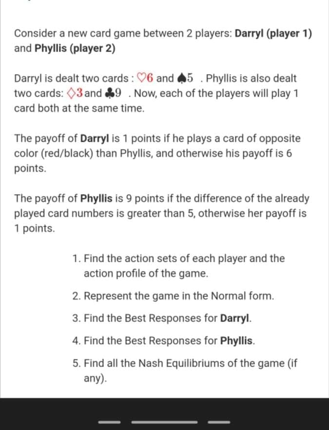 Consider a new card game between 2 players: Darryl (player 1)
and Phyllis (player 2)
Darryl is dealt two cards : 06 and 45 . Phyllis is also dealt
two cards: 03 and 9 . Now, each of the players will play 1
card both at the same time.
The payoff of Darryl is 1 points if he plays a card of opposite
color (red/black) than Phyllis, and otherwise his payoff is 6
points.
The payoff of Phyllis is 9 points if the difference of the already
played card numbers is greater than 5, otherwise her payoff is
1 points.
1. Find the action sets of each player and the
action profile of the game.
2. Represent the game in the Normal form.
3. Find the Best Responses for Darryl.
4. Find the Best Responses for Phyllis.
5. Find all the Nash Equilibriums of the game (if
any).
