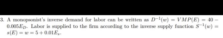 3. A monopsonist's inverse demand for labor can be written as D-'(w) = VMP(E) = 40 –
0.005ED. Labor is supplied to the firm according to the inverse supply function S-(w)
s(E) = w = 5+ 0.01E3.
%3D
