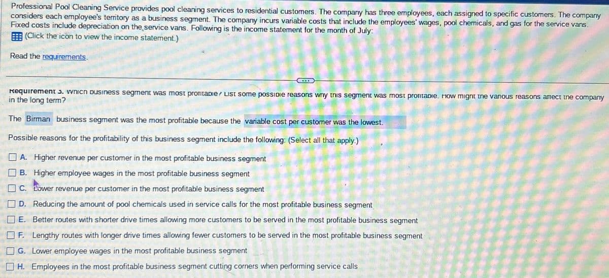 Professional Pool Cleaning Service provides pool cleaning services to residential customers. The company has three employees, each assigned to specific customers. The company
considers each employee's territory as a business segment. The company incurs variable costs that include the employees' wages, pool chemicals, and gas for the service vans.
Fixed costs include depreciation on the service vans. Following is the income statement for the month of July:
(Click the icon to view the income statement.)
Read the requirements.
Requirement 3. which business segment was most profitable? List some possible reasons why this segment was most profitable. How might the various reasons arrect the company
in the long term?
The Birman business segment was the most profitable because the variable cost per customer was the lowest.
Possible reasons for the profitability of this business segment include the following: (Select all that apply.)
A. Higher revenue per customer in the most profitable business segment
B. Higher employee wages in the most profitable business segment
C. Lower revenue per customer in the most profitable business segment
D. Reducing the amount of pool chemicals used in service calls for the most profitable business segment
E. Better routes with shorter drive times allowing more customers to be served in the most profitable business segment
F. Lengthy routes with longer drive times allowing fewer customers to be served in the most profitable business segment
G. Lower employee wages in the most profitable business segment
H. Employees in the most profitable business segment cutting corners when performing service calls