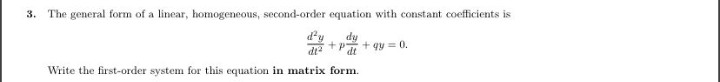 3. The general form of a linear, homogeneous, second-order equation with constant coefficients is
d'y
dy
+p
+ gy = 0.
dt
di?
Write the first-order system for this equation in matrix form.

