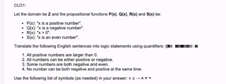 CLO1:
Let the domain be Z and the propositional functions P(x), Q(x), R(x) and S(x) be:
• P(x): "x is a positive number".
• Q(x): "x is a negative number".
• R(x): "x > 0".
• Sx): "x is an even number".
Translate the following English sentences into logic statements using quantifiers:
1. All positive numbers are larger than 0.
2. All numbers can be either positive or negative.
3. Some numbers are both negative and even.
4. No number can be both negative and positive at the same time.
Use the following list of symbols (as needed) in your answer: v3-AV
