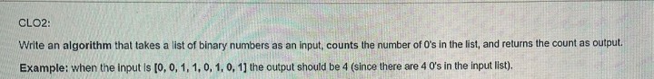 CLO2:
Write an algorithm that takes a list of binary numbers as an input, counts the number of O's in the list, and returns the count as output.
Example: when the input Is [0, 0, 1, 1, 0, 1, 0, 1] the output should be 4 (since there are 4 0's in the input list).
