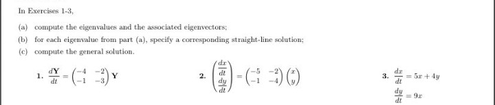 In Exercises 1-3,
(a) compute the eigenvalues and the associated eigenvectors;
(b) for each eigenvalue from part (a), specify a corresponding straight-line solution;
(c) compute the general solution.
ap.
dt
dY
1.
dt
dr
Y
-3
2.
dy
dt
= 5r + 4y
%3D
3.
dt
fip
= 9r
dt
