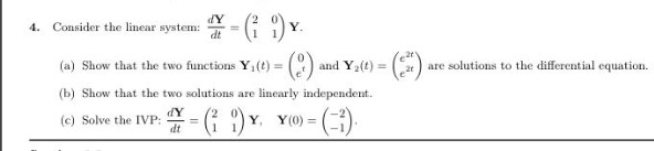 dY
4. Consider the linear system:
dt
()
(a) Show that the two functions Y,(t) =
and Y2(t) =
are solutions to the differential equation.
2t
(b) Show that the two solutions are linearly independent.
dY
(c) Solve the IVP:
dt
Y, Y(0) = ().
%3D
