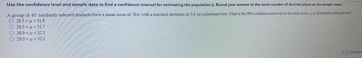 Use the confidence level and sample data to find a confidence interval for estimating the population H. Round your answer to the same number of decimal places as the sample mean.
A group of 65 randomly selected students have a mean score of 30.6 with a standard deviation of 5.4 on a placemnent test. What is the 90% confidence interval for the mean score, u, of all students taking the test?
dno18
O 29.3< u <31.9
O 29.5< u <31.7
O 28.9 < u <32.3
O 29.0 <u <32.2
Question
