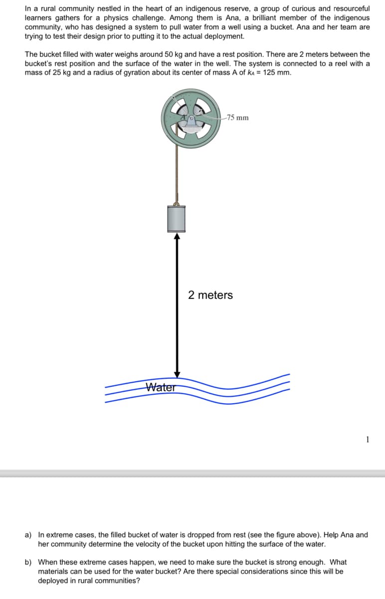 In a rural community nestled in the heart of an indigenous reserve, a group of curious and resourceful
learners gathers for a physics challenge. Among them is Ana, a brilliant member of the indigenous
community, who has designed a system to pull water from a well using a bucket. Ana and her team are
trying to test their design prior to putting it to the actual deployment.
The bucket filled with water weighs around 50 kg and have a rest position. There are 2 meters between the
bucket's rest position and the surface of the water in the well. The system is connected to a reel with a
mass of 25 kg and a radius of gyration about its center of mass A of KA = 125 mm.
Water
75 mm
2 meters
1
a) In extreme cases, the filled bucket of water is dropped from rest (see the figure above). Help Ana and
her community determine the velocity of the bucket upon hitting the surface of the water.
b) When these extreme cases happen, we need to make sure the bucket is strong enough. What
materials can be used for the water bucket? Are there special considerations since this will be
deployed in rural communities?