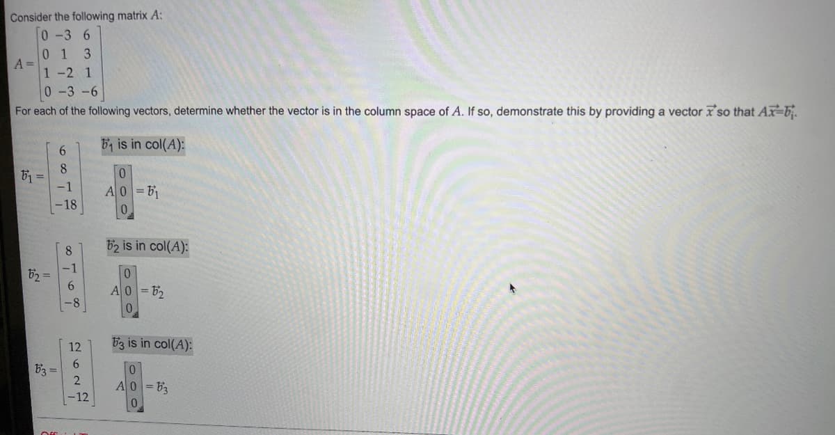 Consider the following matrix A:
0 -3 6
01 3
1 -2 1
0-3-6
For each of the following vectors, determine whether the vector is in the column space of A. If so, demonstrate this by providing a vector so that Ax-b
A =
51 =
52 =
53
6
8
-1
-18
-8
12
6
2
-12
B₁ is in col(A):
0
A0=5₁
0
62 is in col(A):
0
A0=52
53 is in col(A):
0
A0=63
0