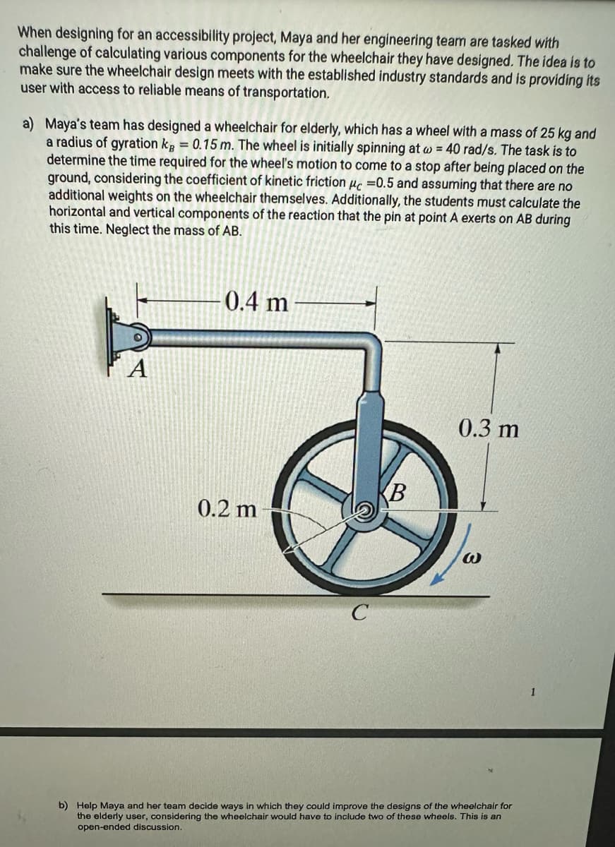 When designing for an accessibility project, Maya and her engineering team are tasked with
challenge of calculating various components for the wheelchair they have designed. The idea is to
make sure the wheelchair design meets with the established industry standards and is providing its
user with access to reliable means of transportation.
a) Maya's team has designed a wheelchair for elderly, which has a wheel with a mass of 25 kg and
a radius of gyration kg = 0.15 m. The wheel is initially spinning at w = 40 rad/s. The task is to
determine the time required for the wheel's motion to come to a stop after being placed on the
ground, considering the coefficient of kinetic friction uc =0.5 and assuming that there are no
additional weights on the wheelchair themselves. Additionally, the students must calculate the
horizontal and vertical components of the reaction that the pin at point A exerts on AB during
this time. Neglect the mass of AB.
0.4 m
0.2 m
B
0.3 m
b) Help Maya and her team decide ways in which they could improve the designs of the wheelchair for
the elderly user, considering the wheelchair would have to include two of these wheels. This is an
open-ended discussion.