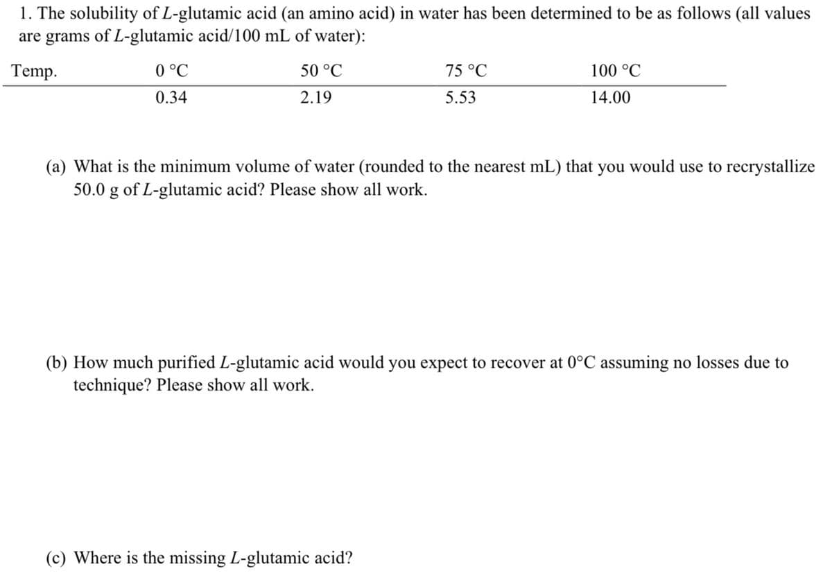 1. The solubility of L-glutamic acid (an amino acid) in water has been determined to be as follows (all values
are grams of L-glutamic acid/100 mL of water):
Temp.
0 °C
0.34
50 °C
2.19
75 °C
5.53
100 °C
14.00
(a) What is the minimum volume of water (rounded to the nearest mL) that you would use to recrystallize
50.0 g of L-glutamic acid? Please show all work.
(c) Where is the missing L-glutamic acid?
(b) How much purified L-glutamic acid would you expect to recover at 0°C assuming no losses due to
technique? Please show all work.