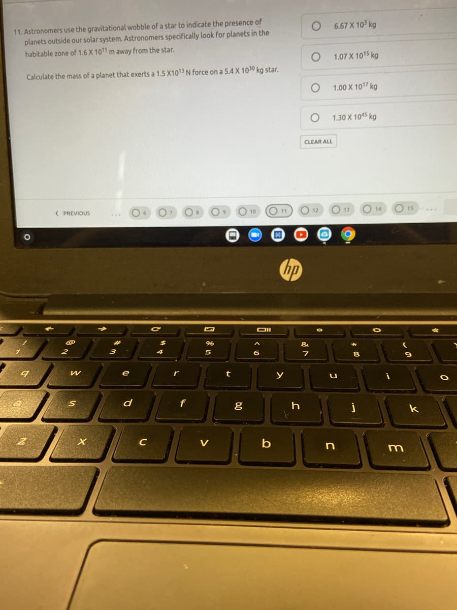 11. Astronomers use the gravitational wobble of a star to indicate the presence of
planets outside our solar system. Astronomers specifically look for planets in the
6.67 X 10 kg
habitable zone of 1.6 X 1011 m away from the star.
1.07 X 1015 kg
Calculate the mass of a planet that exerts a 1.5 X1013 N force on a 5.4 X 1030 kg star.
1.00 X 107 kg
1.30 X 1045 kg
CLEAR ALL
O 11
O 12
O 13
15
14
( PREVIOUS
10
DII
%23
&
3
5
6.
8
e
r
y
d
j
k
C
V
n
