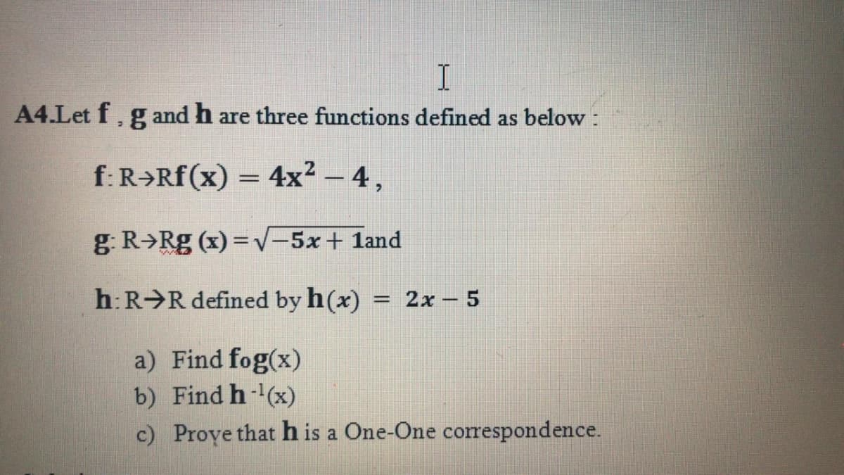 A4.Let f, g and h are three functions defined as below :
f: R→Rf(x) = 4x² – 4 ,
g. R>Rg (x) = V-5x+ 1and
h:R R defined by h(x) = 2x - 5
a) Find fog(x)
b) Find h-(x)
c) Proye that h is a One-One correspondence.
