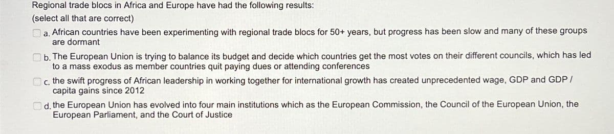 Regional trade blocs in Africa and Europe have had the following results:
(select all that are correct)
a. African countries have been experimenting with regional trade blocs for 50+ years, but progress has been slow and many of these groups
are dormant
b. The European Union is trying to balance its budget and decide which countries get the most votes on their different councils, which has led
to a mass exodus as member countries quit paying dues or attending conferences
C. the swift progress of African leadership in working together for international growth has created unprecedented wage, GDP and GDP/
capita gains since 2012
d. the European Union has evolved into four main institutions which as the European Commission, the Council of the European Union, the
European Parliament, and the Court of Justice