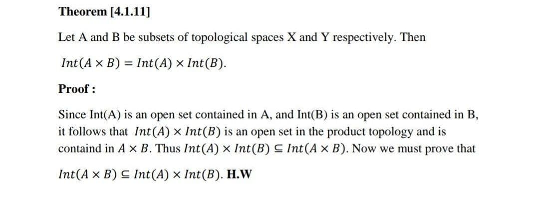 Theorem [4.1.11]
Let A and B be subsets of topological spaces X and Y respectively. Then
Int(A × B) = Int(A) × Int(B).
%3D
Proof :
Since Int(A) is an open set contained in A, and Int(B) is an open set contained in B,
it follows that Int(A) x Int(B) is an open set in the product topology and is
containd in A x B. Thus Int(A) x Int(B) S Int(A × B). Now we must prove that
Int(A x B) C Int(A) x Int(B). H.W
