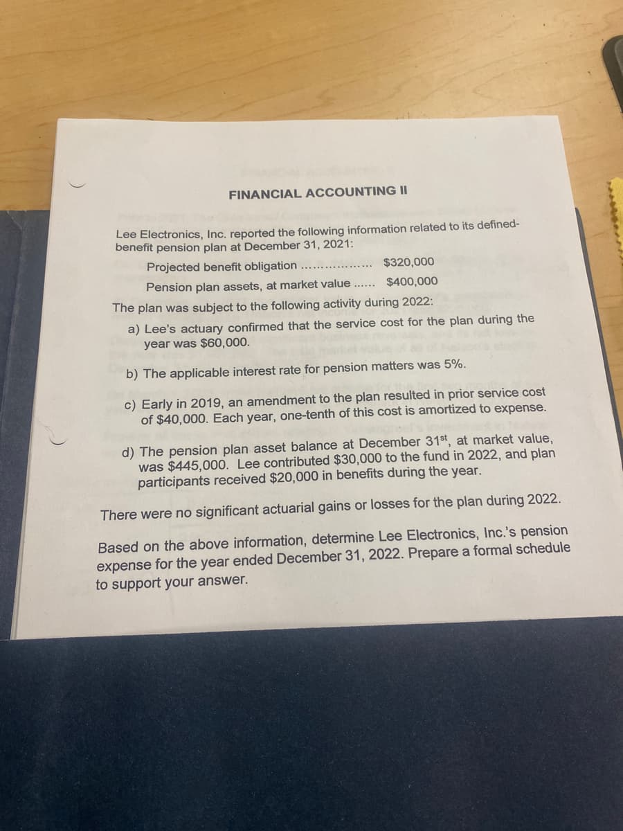 FINANCIAL ACCOUNTING II
Lee Electronics, Inc. reported the following information related to its defined-
benefit pension plan at December 31, 2021:
Projected benefit obligation .....
$320,000
$400,000
Pension plan assets, at market value ......
The plan was subject to the following activity during 2022:
a) Lee's actuary confirmed that the service cost for the plan during the
year was $60,000.
b) The applicable interest rate for pension matters was 5%.
c) Early in 2019, an amendment to the plan resulted in prior service cost
of $40,000. Each year, one-tenth of this cost is amortized to expense.
d) The pension plan asset balance at December 31st, at market value,
was $445,000. Lee contributed $30,000 to the fund in 2022, and plan
participants received $20,000 in benefits during the year.
There were no significant actuarial gains or losses for the plan during 2022.
Based on the above information, determine Lee Electronics, Inc.'s pension
expense for the year ended December 31, 2022. Prepare a formal schedule
to support your answer.