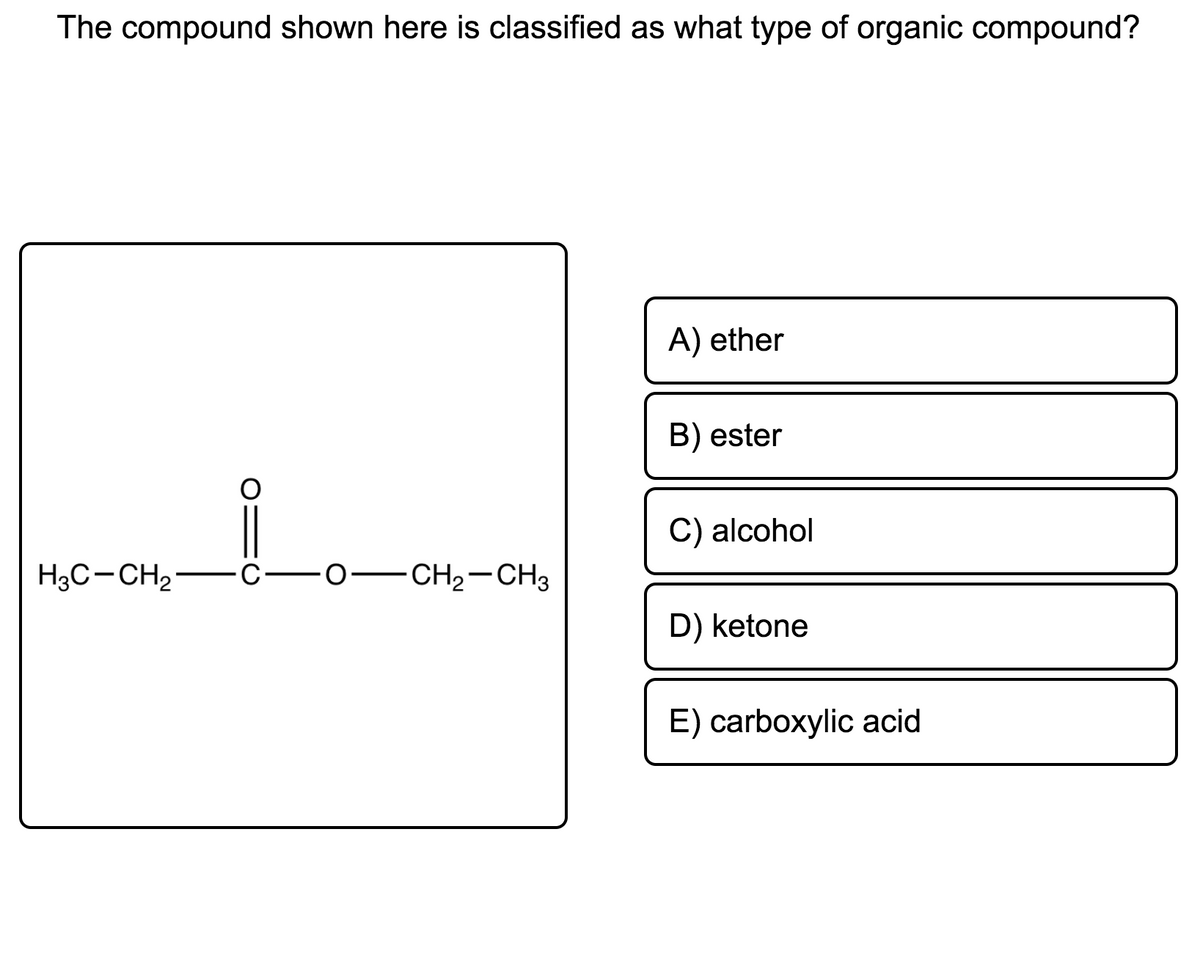 The compound shown here is classified as what type of organic compound?
A) ether
B) ester
C) alcohol
H3C-CH2-C-0-CH2-CH3
D) ketone
E) carboxylic acid
