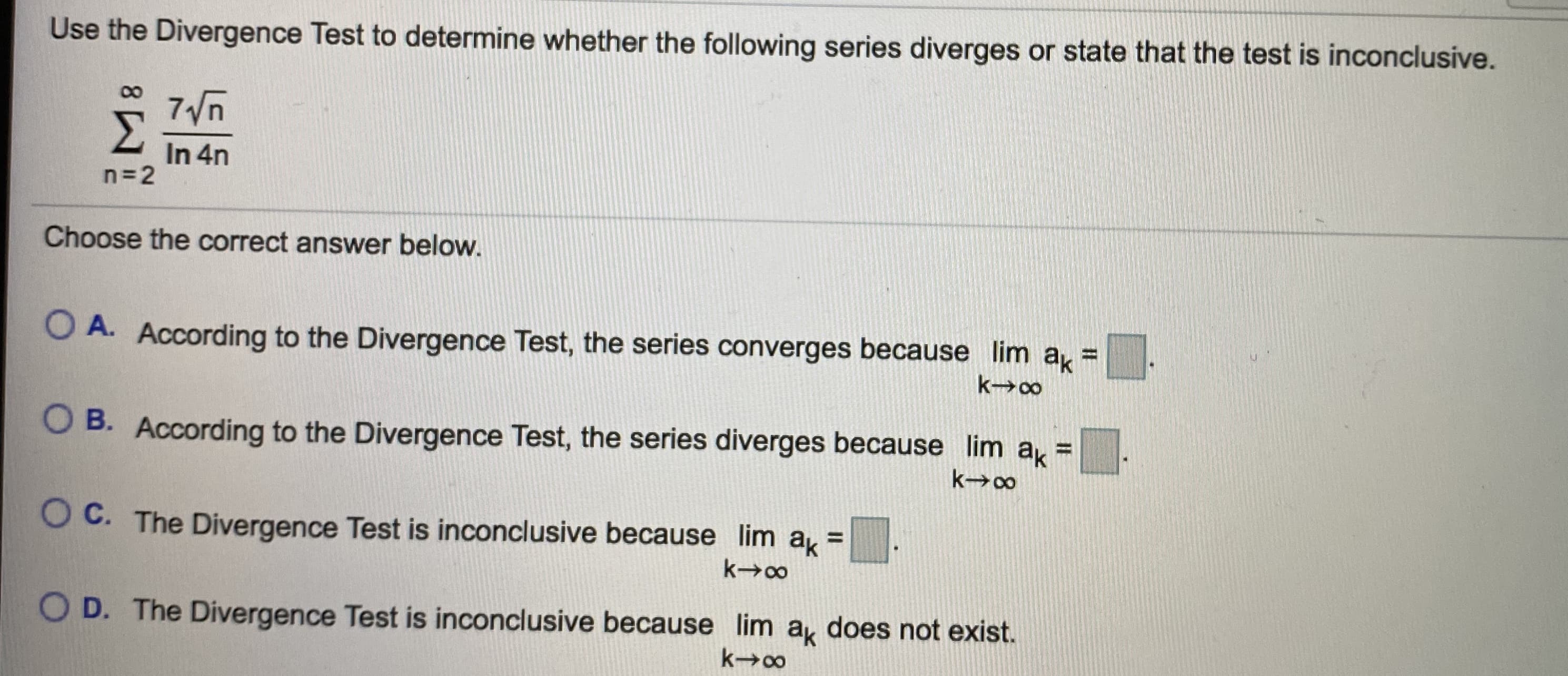 **Divergence Test for Series**

Use the Divergence Test to determine whether the following series diverges or state that the test is inconclusive.

\[
\sum_{n=2}^{\infty} \frac{7\sqrt{n}}{\ln 4n}
\]

Choose the correct answer below:

- **A.** According to the Divergence Test, the series converges because \(\lim_{k \to \infty} a_k = \boxed{\phantom{0}}\).

- **B.** According to the Divergence Test, the series diverges because \(\lim_{k \to \infty} a_k = \boxed{\phantom{0}}\).

- **C.** The Divergence Test is inconclusive because \(\lim_{k \to \infty} a_k = \boxed{\phantom{0}}\).

- **D.** The Divergence Test is inconclusive because \(\lim_{k \to \infty} a_k\) does not exist.