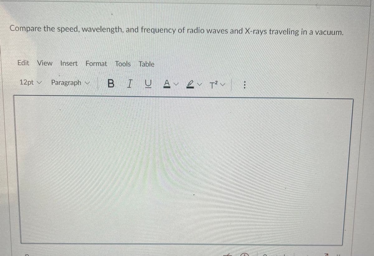 Compare the speed, wavelength, and frequency of radio waves and X-rays traveling in a vacuum.
Edit View Insert
Format
Tools Table
12pt v
Paragraph v
BIUA
