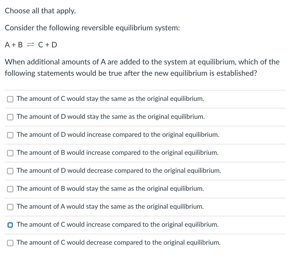 Choose all that apply.
Consider the following reversible equilibrium system:
A + B = C+ D
When additional amounts of A are added to the system at equilibrium, which of the
following statements would be true after the new equilibrium is established?
The amount of C would stay the same as the original equilibrium.
The amount of D would stay the same as the original equilibrium.
The amount of D would increase compared to the original equilibrium.
The amount of B would increase compared to the original equilibrium.
The amount of D would decrease compared to the original equilibrium.
The amount of B would stay the same as the original equilibrium.
The amount of A would stay the same as the original equilibrium.
O The amount of C would increase compared to the original equilibrium.
The amount of C would decrease compared to the original equilibrium.
