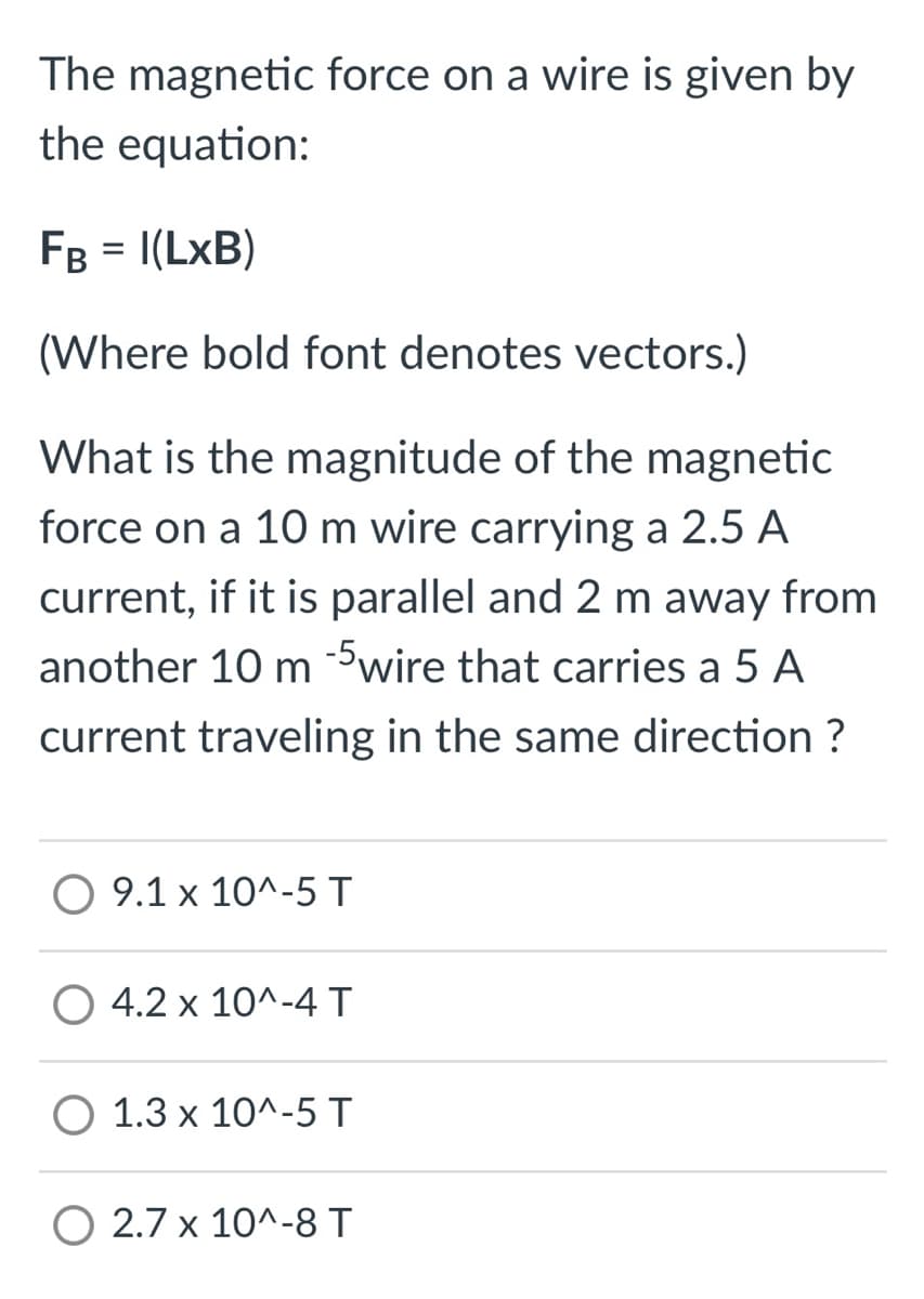 The magnetic force on a wire is given by
the equation:
FB = I(LxB)
(Where bold font denotes vectors.)
What is the magnitude of the magnetic
force on a 10 m wire carrying a 2.5 A
current, if it is parallel and 2 m away from
another 10 m -5wire that carries a 5 A
current traveling in the same direction ?
O 9.1 x 10^-5 T
4.2 x 10^-4 T
O 1.3 x 10^-5 T
O 2.7 x 10^-8 T
