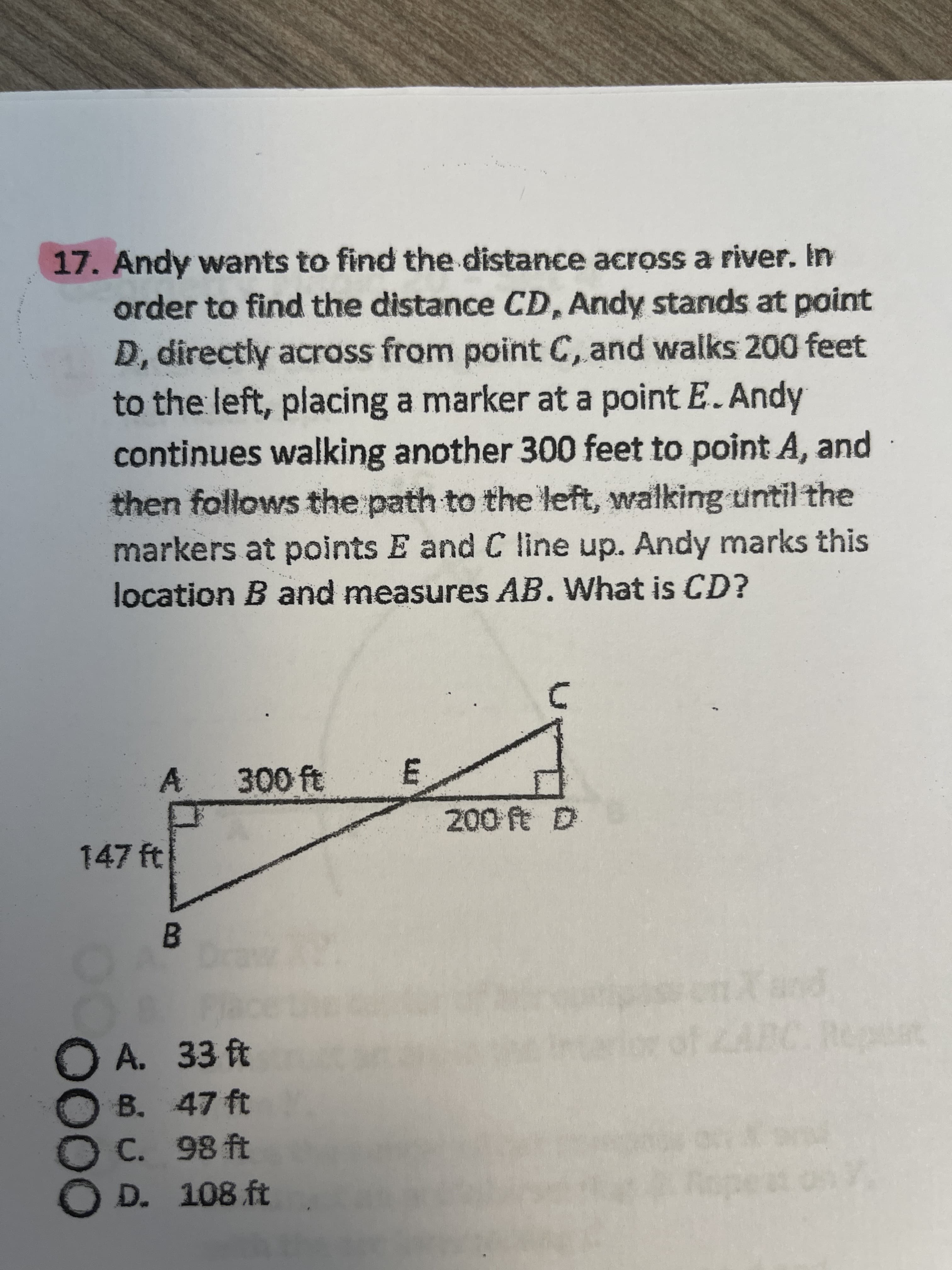 OOOO
17.Andy wants to find the distance across a river. In
order to find the distance CD, Andy stands at point
D, directly acrass from point C, and walks 200 feet
to the left, placing a marker at a point E. Andy
continues walking another 300 feet to point A, and
then follows the path to the left, walking until the
markers at points E and C line up. Andy marks this
location B and measures AB. What is CD?
A 300 ft
E,
147 ft
B.
A. 33 ft
B. 47 ft
C. 98 ft
D. 108 ft
