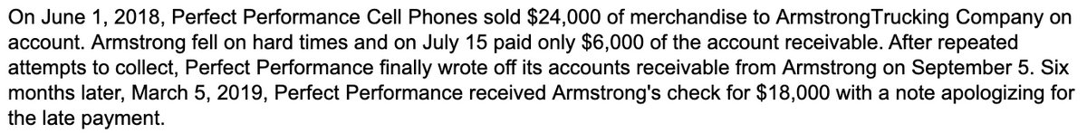 On June 1, 2018, Perfect Performance Cell Phones sold $24,000 of merchandise to ArmstrongTrucking Company on
account. Armstrong fell on hard times and on July 15 paid only $6,000 of the account receivable. After repeated
attempts to collect, Perfect Performance finally wrote off its accounts receivable from Armstrong on September 5. Six
months later, March 5, 2019, Perfect Performance received Armstrong's check for $18,000 with a note apologizing for
the late payment.
