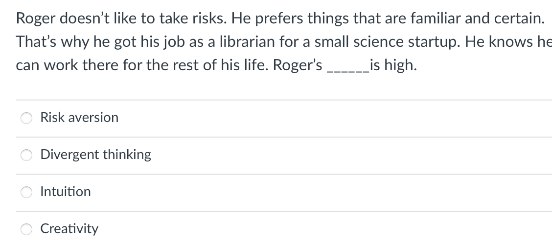 Roger doesn't like to take risks. He prefers things that are familiar and certain.
That's why he got his job as a librarian for a small science startup. He knows he
can work there for the rest of his life. Roger's
_is high.
Risk aversion
Divergent thinking
Intuition
Creativity
