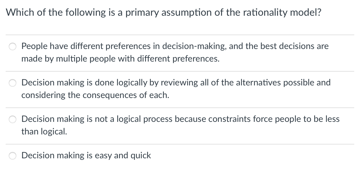 Which of the following is a primary assumption of the rationality model?
People have different preferences in decision-making, and the best decisions are
made by multiple people with different preferences.
Decision making is done logically by reviewing all of the alternatives possible and
considering the consequences of each.
Decision making is not a logical process because constraints force people to be less
than logical.
Decision making is easy and quick
