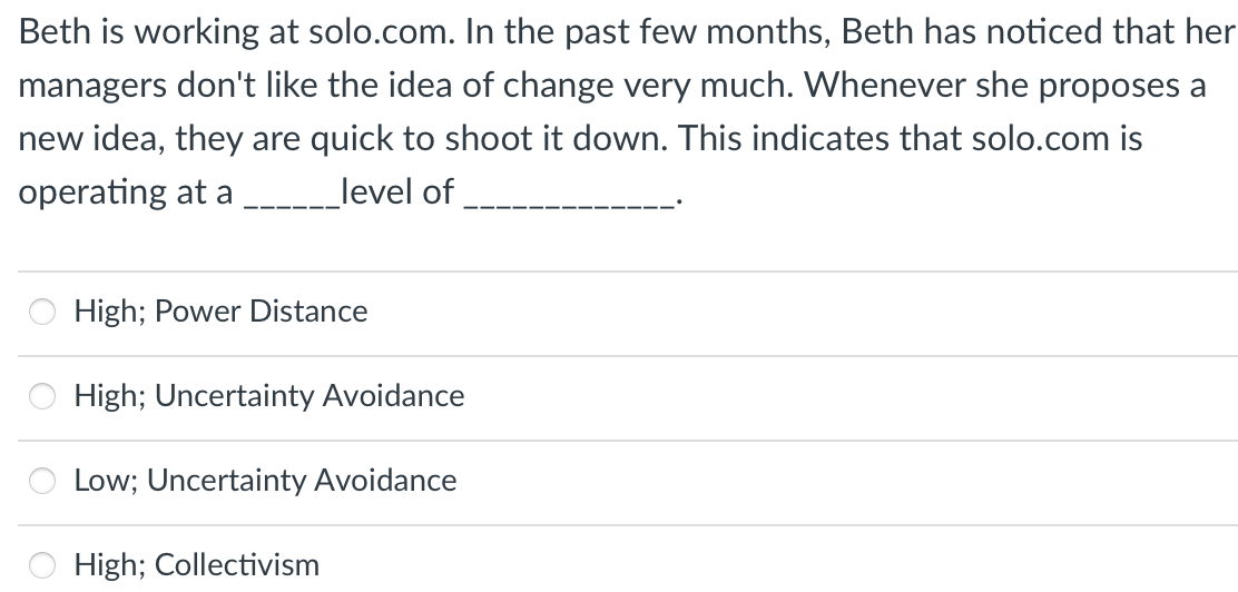 Beth is working at solo.com. In the past few months, Beth has noticed that her
managers don't like the idea of change very much. Whenever she proposes a
new idea, they are quick to shoot it down. This indicates that solo.com is
operating at a
_level of
High; Power Distance
High; Uncertainty Avoidance
Low; Uncertainty Avoidance
High; Collectivism
