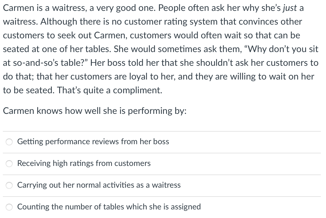 Carmen is a waitress, a very good one. People often ask her why she's just a
waitress. Although there is no customer rating system that convinces other
customers to seek out Carmen, customers would often wait so that can be
seated at one of her tables. She would sometimes ask them, "Why don't you sit
at so-and-so's table?" Her boss told her that she shouldn't ask her customers to
do that; that her customers are loyal to her, and they are willing to wait on her
to be seated. That's quite a compliment.
Carmen knows how well she is performing by:
Getting performance reviews from her boss
Receiving high ratings from customers
Carrying out her normal activities as a waitress
Counting the number of tables which she is assigned
