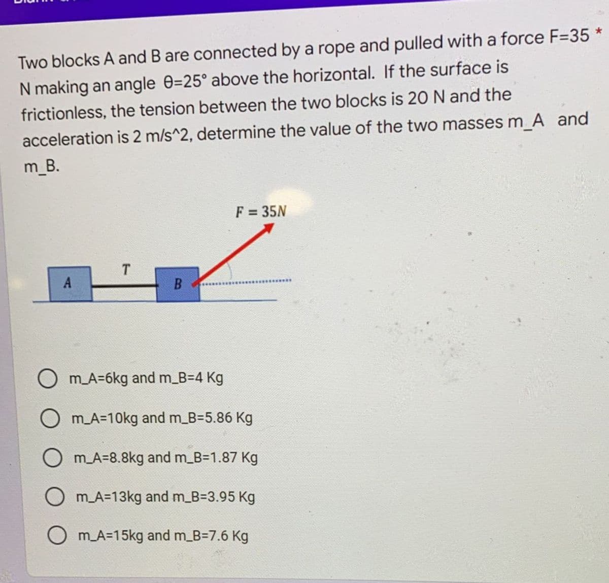 Two blocks A and B are connected by a rope and pulled with a force F=35
N making an angle 0=25° above the horizontal. If the surface is
frictionless, the tension between the two blocks is 20 N and the
acceleration is 2 m/s^2, determine the value of the two masses m_A and
m_B.
F = 35N
T
A
O m A=6kg and m_B=D4 Kg
m_A=10kg and m_B35.86 Kg
O mA=8.8kg and m_B=1.87 Kg
O mA=13kg and m B33.95 Kg
O m A=15kg and m B=7.6 Kg
B.
