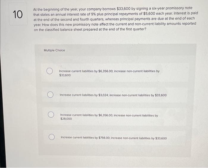 At the beginning of the year, your company borrows $33,600 by signing a six-year promissory note
that states an annual interest rate of 9% plus principal repayments of $5,600 each year. Interest is paid
at the end of the second and fourth quarters, whereas principal payments are due at the end of each
year. How does this new promissory note affect the current and non-current liability amounts reported
on the classified balance sheet prepared at the end of the first quarter?
10
Multiple Choice
Increase current llabilities by $6,356.00; increase non-current llablities by
$33,600
Increase current liabilities by $3,024; increase non-current liabilities by $33,600
Increase current liabilities by $6,356.00; Increase non-current liabilities by
$28,000
Increase current liabilities by $756.00, increase non-current labilities by $33,600
