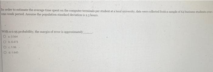 In order to estimate the average time spent on the computer terminals per student at a local university, data were collected froma sample of 64 business students over
one-week period Assume the population standard deviation is a3 bours.
With a o.95 probability, the margin of error is approximately
a. 0.564
O b0.473
OC.1.96
Od1.645
