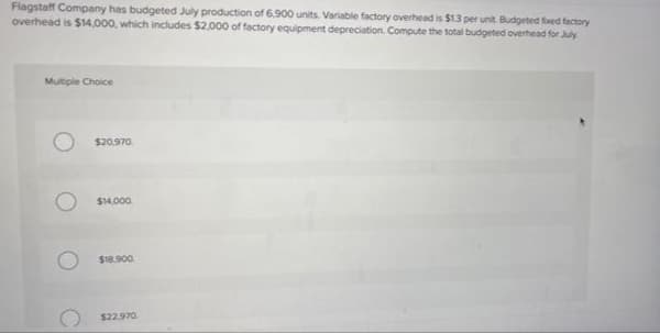 Flagstaff Company has budgeted July production of 6,900 units. Variable factory overhead is $13 per unit. Budgeted fixed factory
overhead is $14,000, which includes $2.000 of factory equipment depreciation. Compute the total budgeted overhead for July
Multiple Choice
$20.970.
$14.000.
$18.900.
$22.970
