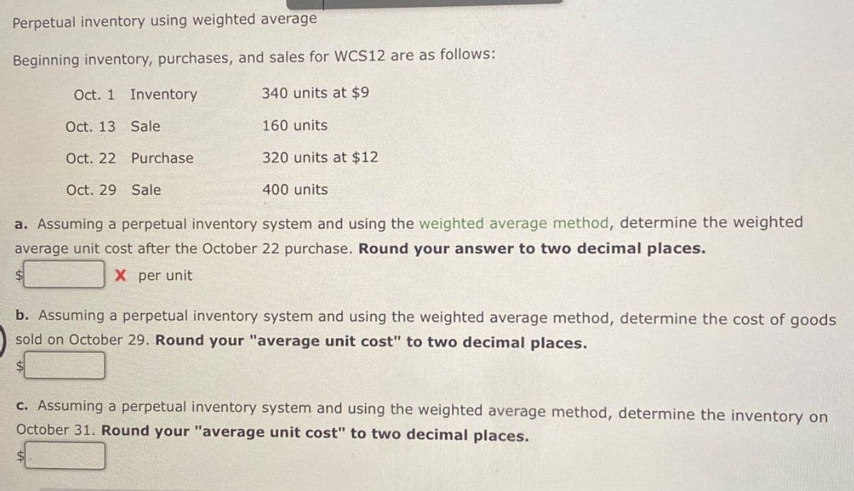 Perpetual inventory using weighted average
Beginning inventory, purchases, and sales for WCS12 are as follows:
Oct. 1 Inventory
340 units at $9
Oct. 13 Sale
160 units
Oct. 22 Purchase
320 units at $12
Oct. 29 Sale
400 units
a. Assuming a perpetual inventory system and using the weighted average method, determine the weighted
average unit cost after the October 22 purchase. Round your answer to two decimal places.
$
X per unit
b. Assuming a perpetual inventory system and using the weighted average method, determine the cost of goods
sold on October 29. Round your "average unit cost" to two decimal places.
c. Assuming a perpetual inventory system and using the weighted average method, determine the inventory on
October 31. Round your "average unit cost" to two decimal places.