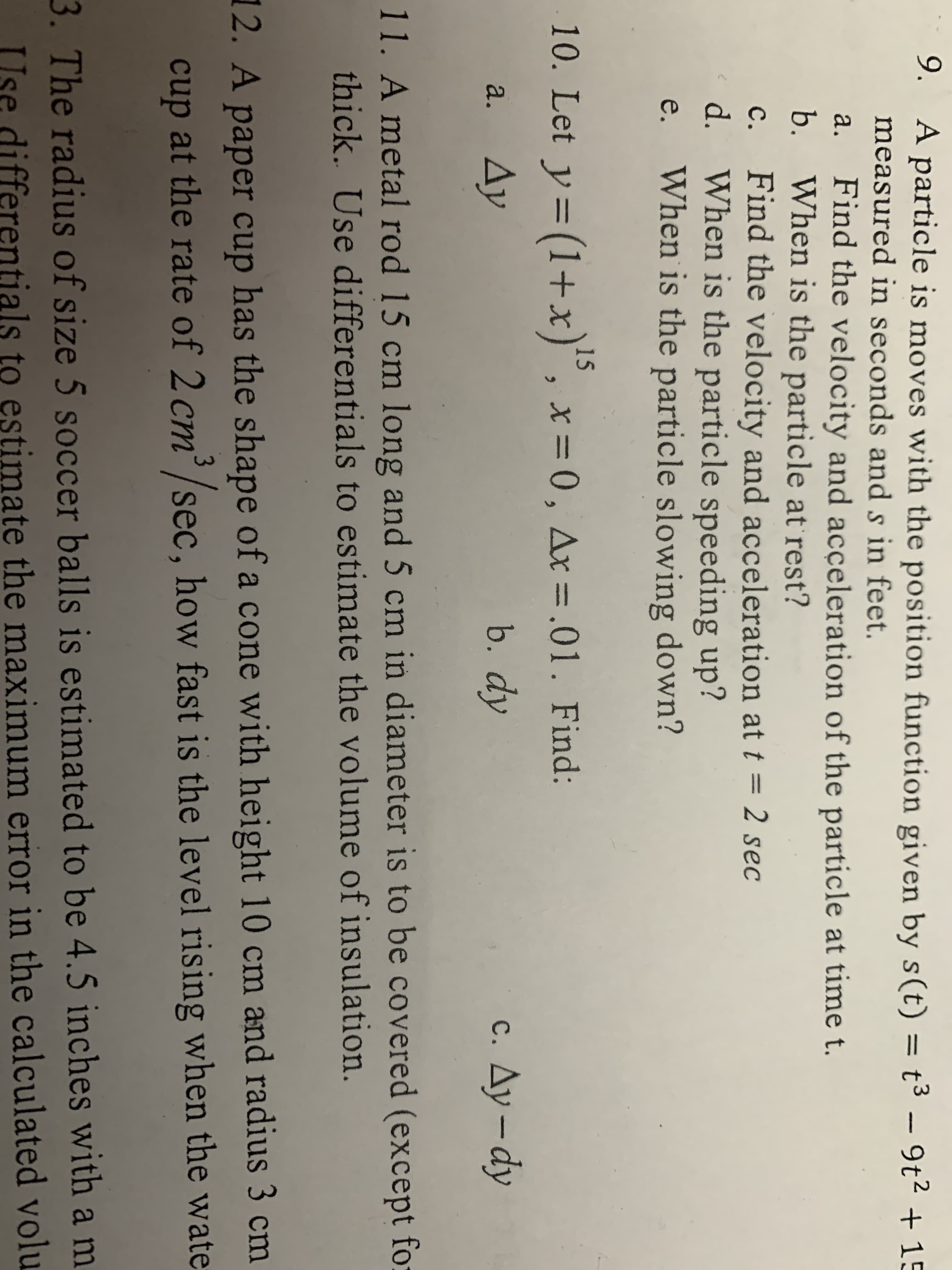 9. A particle is moves with the position function given by s(t) = t3 - 9t2 +15
measured in seconds ands in feet.
а.
Find the velocity and acceleration of the particle at time t.
b. When is the particle at rest?
Find the velocity and acceleration at t = 2 sec
d. When is the particle speeding up?
When is the particle slowing down?
с.
е.
15
10. Let y (1+x), x= 0, Ax=.01. Find:
Ду
b. dy
c. Ay-dy
a.
11. A metal rod 15 cm long and 5 cm in diameter is to be covered (except fo
thick. Use differentials to estimate the volume of insulation.
2. A paper cup has the shape of a cone with height 10 cm and radius 3 cm
cup at the rate of 2cm'/sec, how fast is the level rising when the wate
3. The radius of size 5 soccer balls is estimated to be 4.5 inches with a m
stimate the maximum error in the calculated volu
differentials
