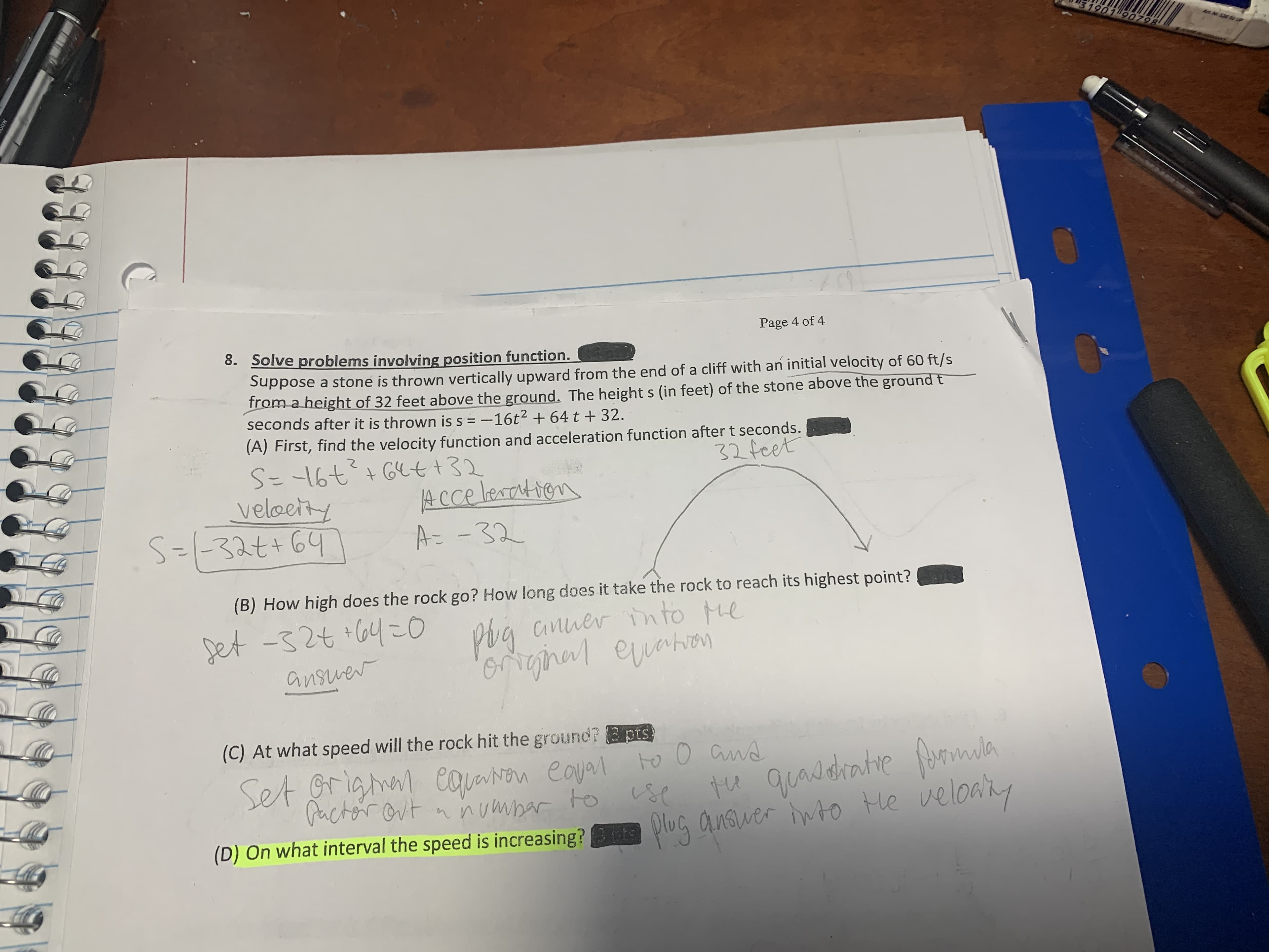 31901 90798
Art Ni 526 50 UP
Page 4 of 4
8.
Solve problems involving position function.
Suppose a stone is thrown vertically upward from the end of a cliff with an initial velocity of 60 ft/s
from a height of 32 feet above the ground. The height s (in feet) of the stone above the groundt
seconds after it is thrown is s=-16t 2+64 t + 32.
(A) First, find the velocity function and acceleration function after t seconds.
32 feet
+Gett32
ACce leartien
A32
veleey
(B) How high does the rock go? How long does it take the rock to reach its highest point?
phg anuer tn to
euahion
6rginal erhen
pet -s2t04o
ansuer
(C) At what speed will the rock hit the ground?pts
eayal to 0Gnd
To
Set Grighal eaaN
PactorOvtnnumhar
quaddratie formala
eloay
Me
(D) On what interval the speed is increasing? lu Cnswe tO
