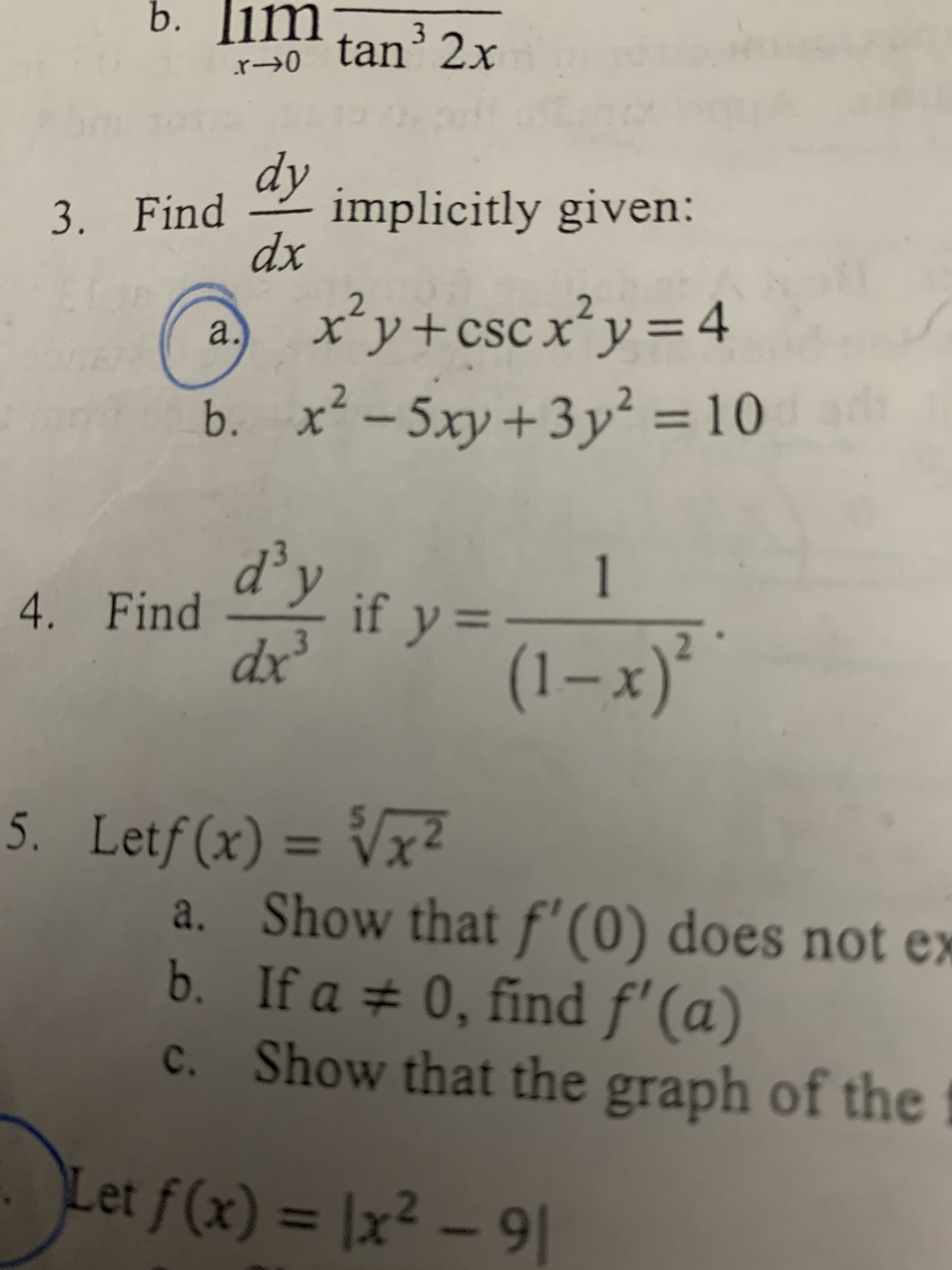 b. im tan2x
3. Finday implicitly given:
dx
x*y+cscxy= 4
b. x-5xy+3y = 10
2
+CSC X
a.
5ху-
2
d'y
4. Find
1
if y
3
dx
(1-x)*
5. Letf(x) = Vx2
a. Show that f' (0) does not ex
b. If a 0, find f' (a)
c. Show that the graph of the
X
W
Let f(x) = |x2 - 9
os
