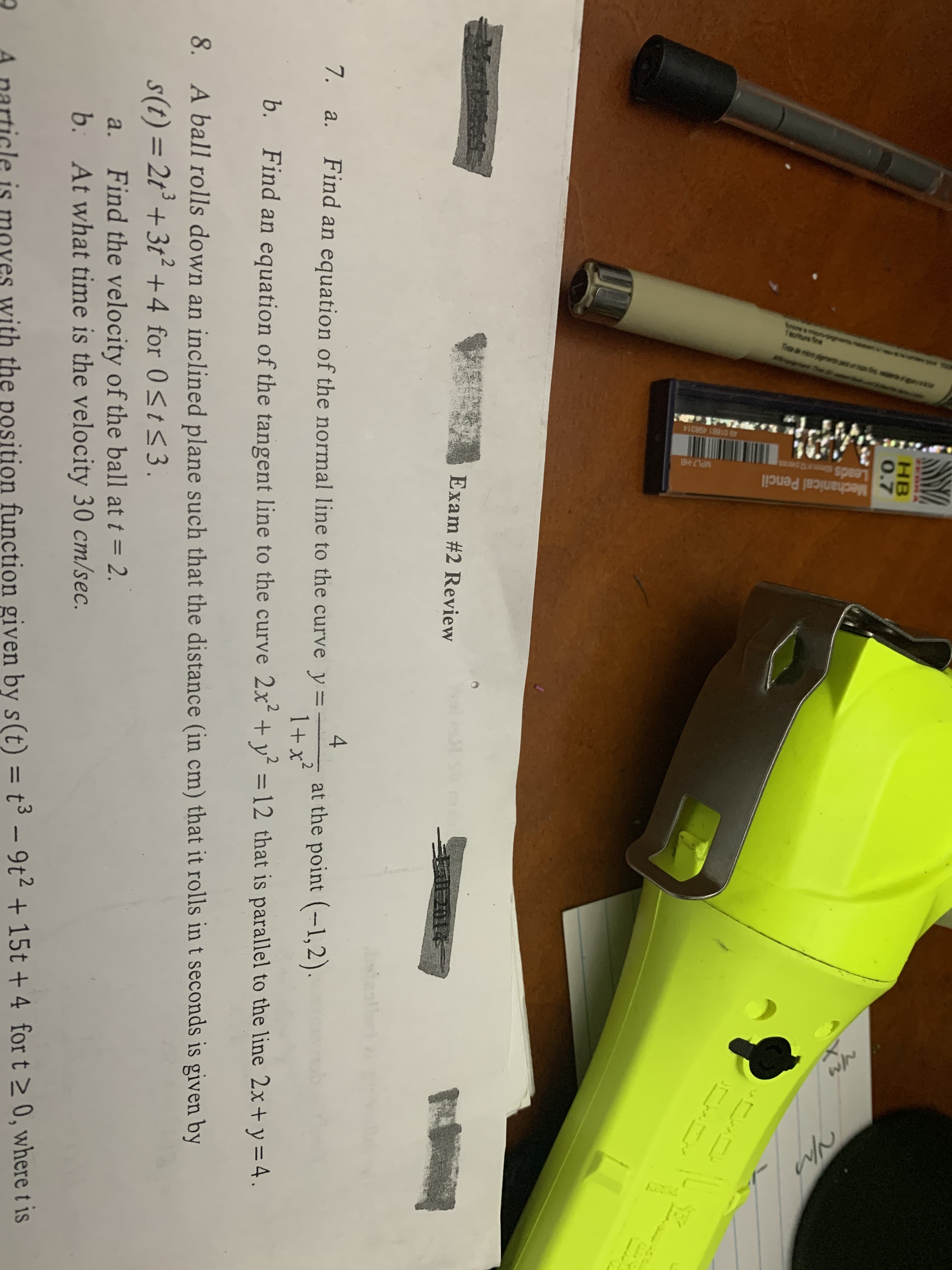 Mechanical Pencil
MPL7-HB
spes
49 01681 498314
HB
0.7
Yps
Exam #2 Review
E 201
Find an equation of the normal line to the curve y 1+ x
4
at the point-1,2)
7. a.
2
b.
Find an equation of the tangent line to the curve 2x+ y = 12 that is parallel to the line 2x+ y = 4.
8.
A ball rolls down an inclined plane such that the distance (in cm) that it rolls in t seconds is given by
s(t)= 2t+ 3t2+4 for 0 st 3.
Find the velocity of the ball at t = 2.
At what time is the velocity 30 cm/sec.
a.
b.
with the position function given by s(t) = t3 -9t2 +15t+ 4 for t 2 0, where t is
