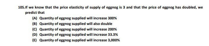 105.If we know that the price elasticity of supply of eggnog is 3 and that the price of eggnog has doubled, we
predict that
(A) Quantity of eggnog supplied will increase 300%
(B) Quantity of eggnog supplied will also double
(C) Quantity of eggnog supplied will increase 200%
(D) Quantity of eggnog supplied will increase 33.3%
(E) Quantity of eggnog supplied will increase 3,000%