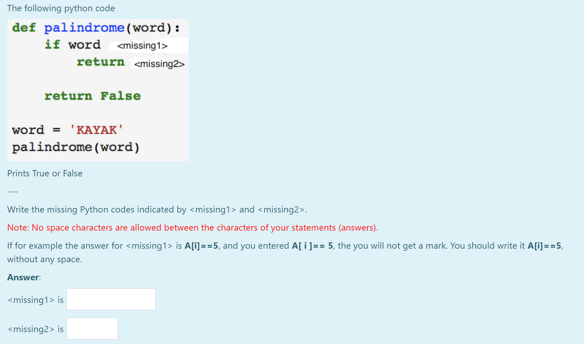 The following python code
def palindrome(word):
if word <missing1>
return <missing2>
return False
word = 'KAYAK'
palindrome(word)
Prints True or False
Write the missing Python codes indicated by <missing1> and <missing2>.
Note: No space characters are allowed between the characters of your statements (answers).
If for example the answer for <missing1> is A[i]==5, and you entered A[ i]== 5, the you will not get a mark. You should write it A[i]==5,
without any space.
Answer:
<missing1> is
<missing2> is
