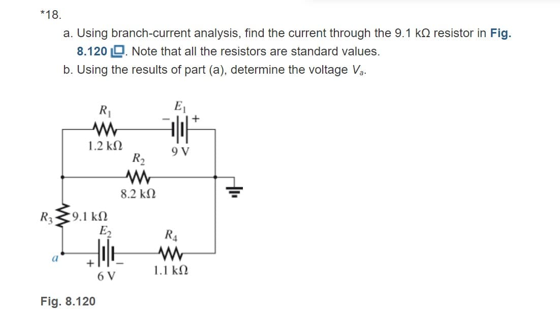 *18.
a. Using branch-current analysis, find the current through the 9.1 kQ resistor in Fig.
8.120 Q. Note that all the resistors are standard values.
b. Using the results of part (a), determine the voltage Va.
R1
E1
1.2 kN
9 V
R2
8.2 kN
R3
9.1 kN
E2
R4
+
1.1 kN
6 V
Fig. 8.120
