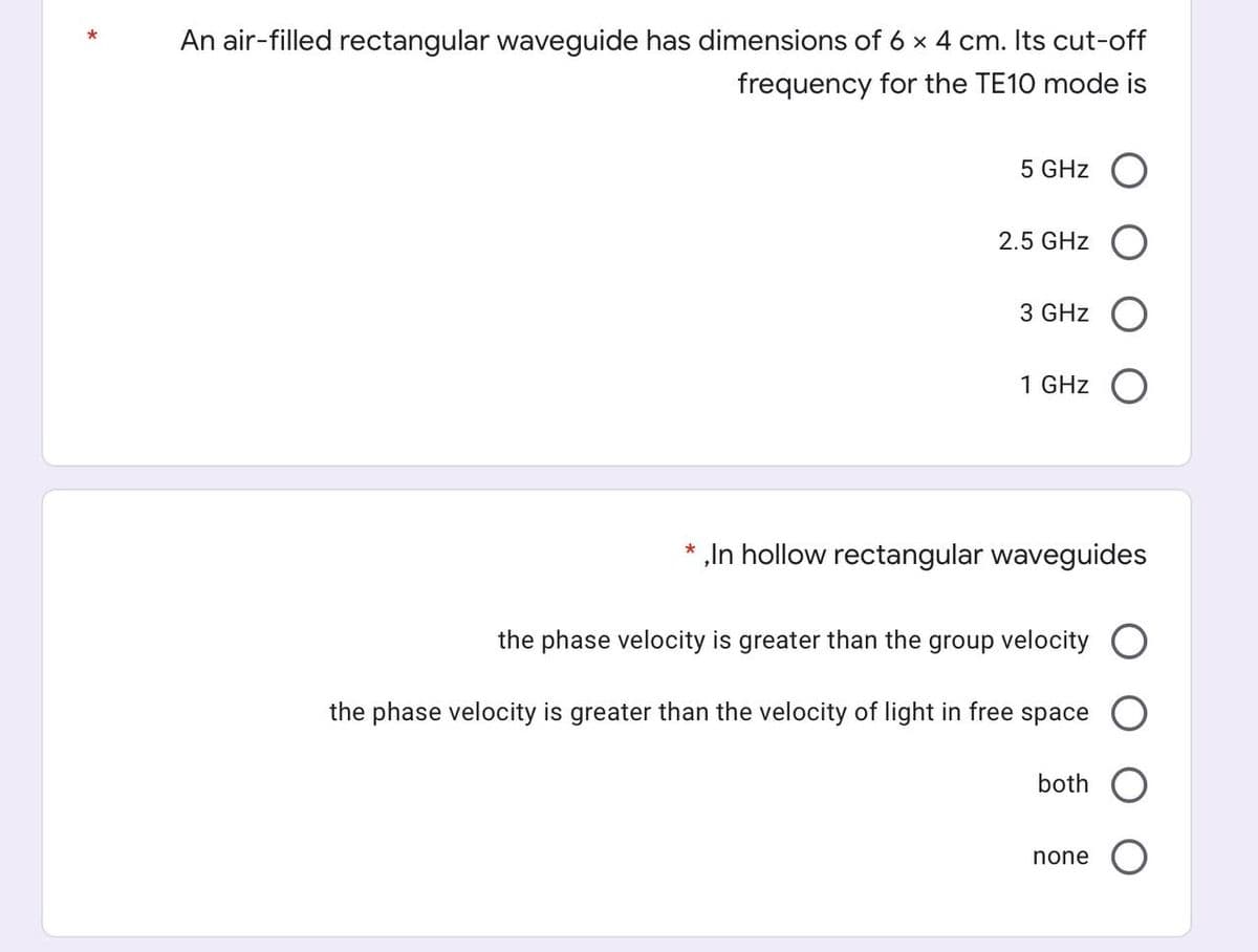 An air-filled rectangular waveguide has dimensions of 6 x 4 cm. Its cut-off
*
frequency for the TE10 mode is
5 GHz O
2.5 GHz
3 GHz
1 GHz
„In hollow rectangular waveguides
the phase velocity is greater than the group velocity
the phase velocity is greater than the velocity of light in free space
both
none
